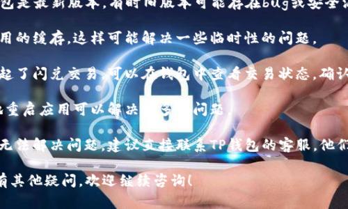 看起来您在使用TP钱包时遇到了问题，特别是关于闪兑交易无法正常执行的情况。我建议您尝试以下步骤来解决这个问题：

1. **检查网络连接**：确保您的设备连接到了一个稳定且快速的网络。闪兑交易需要良好的网络环境。

2. **更新TP钱包**：请确保您的TP钱包是最新版本，有时旧版本可能存在bug或安全漏洞。

3. **清理缓存**：您可以尝试清除应用的缓存，这样可能解决一些临时性的问题。

4. **查看交易状态**：如果您已经发起了闪兑交易，可以在钱包中查看交易状态，确认是否交易已经进入待处理状态。

5. **重新启动钱包**：有时候，简单地重启应用可以解决许多小问题。

6. **联系客服**：如果以上步骤仍然无法解决问题，建议直接联系TP钱包的客服，他们能够提供更为专业和详细的帮助。

希望这些建议能帮助您解决问题。如有其他疑问，欢迎继续咨询！