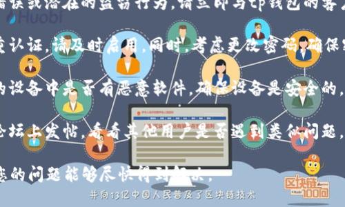 很抱歉，您遇到这种情况。首先，请确保您立即采取适当的步骤来保护自己。以下是一些建议：

1. **确认交易记录**：登录到您的tp钱包，查看您的交易历史，确认是否确实有不明的转账。

2. **联系支持团队**：如果您认为这是一个错误或潜在的盗窃行为，请立即与tp钱包的客户支持联系。他们可能会为您提供帮助或建议。

3. **增强账户安全**：如果您还没有启用双重认证，请及时启用。同时，考虑更改密码，确保密码强度高且唯一。

4. **查看设备安全**：检查您用于访问钱包的设备中是否有恶意软件，确保设备是安全的。

5. **向社区求助**：在tp钱包的社区或相关论坛上发帖，看看其他用户是否遇到类似问题，并寻找解决方案。

请尽快采取行动，以便减少可能的损失。希望您的问题能够尽快得到解决。