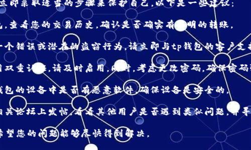 很抱歉，您遇到这种情况。首先，请确保您立即采取适当的步骤来保护自己。以下是一些建议：

1. **确认交易记录**：登录到您的tp钱包，查看您的交易历史，确认是否确实有不明的转账。

2. **联系支持团队**：如果您认为这是一个错误或潜在的盗窃行为，请立即与tp钱包的客户支持联系。他们可能会为您提供帮助或建议。

3. **增强账户安全**：如果您还没有启用双重认证，请及时启用。同时，考虑更改密码，确保密码强度高且唯一。

4. **查看设备安全**：检查您用于访问钱包的设备中是否有恶意软件，确保设备是安全的。

5. **向社区求助**：在tp钱包的社区或相关论坛上发帖，看看其他用户是否遇到类似问题，并寻找解决方案。

请尽快采取行动，以便减少可能的损失。希望您的问题能够尽快得到解决。