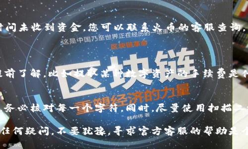 将资金从火币交易所提取到TP钱包的步骤如下，确保您在操作过程中仔细遵循每个步骤：

步骤一：准备工作
在开始之前，请确认您已经拥有一个TP钱包，并且已经注册并完成了钱包的相关设置。确保您了解您要提取的加密资产（如比特币、以太坊等）具体的提取流程，因为不同的资产可能会有所不同。此外，确保您的TP钱包已经可以接收您将要提取的资金类型。

步骤二：登录火币账号
打开火币交易所的网站或应用，输入您的账号和密码进行登录。如果您开启了双重认证，请按照相关步骤完成身份验证，确保账号的安全性。

步骤三：查找提币选项
登录后，在主页上找到“资产”选项，通常在页面顶部的导航栏中。点击“资产”后，您将进入“资金管理”页面。在这个页面上，您可以看到您的账户余额以及各类资产。

步骤四：选择要提取的数字资产
在资产列表中找到您想要提取的数字货币，点击其对应的“提现”或“提币”按钮。这会让您进入提币页面，您需要在此处输入相关的信息。

步骤五：填写提币信息
在提币页面，您需要填写以下信息：
ul
  listrong提币地址：/strong这是您TP钱包的接收地址。请务必检查地址的正确性，任何错误都会导致资金丢失！/li
  listrong提币数量：/strong输入您想要提取的数字资产数量。请注意，火币可能会对每次交易收取一定的手续费，确保数量的输入是正确的。/li
/ul

步骤六：确认提币
在填写完地址和数量后，系统可能会要求您再次确认提币信息。请仔细检查所有信息，确保无误。确认后，继续进行提币操作。此时，您可能需要输入验证码或进行双重身份确认以增强安全性。

步骤七：监控提币状态
提币请求提交后，您可以在火币的“提现记录”或“资金记录”中跟踪您的提币状态。通常，提币会在一段时间内处理完成，具体时间根据区块链的拥堵程度可能有所不同。

步骤八：确认到账
一旦提币完成，您应该在TP钱包中看到资金到账。可以在TP钱包中查询交易记录，确认资金安全。如果长时间未收到资金，您可以联系火币的客服查询。

常见问题
h41. 提币需要手续费吗？/h4
是的，通常在火币提币会收取一定的手续费。在进行提币操作时，系统会显示相关的手续费信息，您需要提前了解，比如提取某种数字资产的手续费是什么，以避免到账时的误解。

h42. 提币地址错误怎么办？/h4
如果您不小心输入了错误的提币地址，资金可能会永久丢失。为了避免这种情况，建议在复制粘贴地址时，务必核对每一个字符。同时，尽量使用扫描二维码的方式来获取钱包地址，确保准确性。

每一步都至关重要，提现涉及的金额一般来说都是较大的，真心希望每位用户都能顺利完成提币。但如有任何疑问，不要犹豫，寻求官方客服的帮助是个不错的选择。加密货币世界充满了机遇，但同时也伴随风险，了解每一步骤，可以避免许多不必要的遗憾。