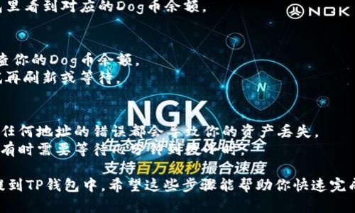 将Dog币提到TP钱包的步骤如下：

### 第一步：准备工作
在开始之前，确保你已经拥有以下内容：
1. **Dog币**：你账户中必须有Dog币。
2. **TP钱包**：你需要在手机上安装TP钱包，并且创建或导入一个钱包地址。
3. **区块链浏览器**：了解你的Dog币地址，用于发送和接收。

### 第二步：获取TP钱包地址
1. 打开TP钱包，进入主界面。
2. 找到“资产”选项，通常会显示你当前拥有的所有加密货币。
3. 点击“接收”或者“ ”图标，寻找Dog币，系统会生成一个Dog币接收地址（以“D”开头的地址）。
4. 记下这个地址。

### 第三步：从交易平台提取Dog币
1. 登录你购买Dog币的交易平台（如火币、币安等）。
2. 找到“提现”选项，通常在“资产”管理下。
3. 选择Dog币作为提现的加密货币。
4. 填入在TP钱包获取的接收地址。
5. 输入要提取的数量，并确认交易细节，无误后点击“确认提现”。
6. 注意可能面临的手续费。

### 第四步：等待交易完成
1. 提现请求提交后，通常会在区块链上变动，等待几分钟。
2. 你可以使用区块链浏览器查询交易状态，看看是否已被确认。
3. 当交易完成后，你将在TP钱包里看到对应的Dog币余额。

### 第五步：检查到账情况
1. 打开TP钱包，回到主界面，检查你的Dog币余额。
2. 如果余额没有变化，可以尝试再刷新或等待。

### 注意事项
- 确保在提币时仔细核对地址，任何地址的错误都会导致你的资产丢失。
- 了解平台的提现和转账时间，有时需要等待几分钟到数小时。

这样，你就可以顺利地将Dog币提到TP钱包中。希望这些步骤能帮助你快速完成操作！如有其他问题，随时问我！